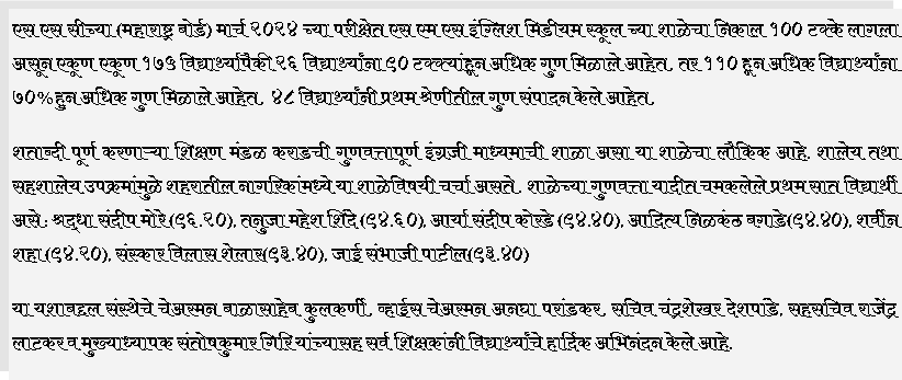 Text Box: एस एस सीच्या (महाराष्ट्र बोर्ड) मार्च २०२४ च्या परीक्षेत एस एम एस इंग्लिश मिडीयम स्कूल च्या शाळेचा निकाल १०० टक्के लागला असून एकूण एकूण १७५ विद्यार्थ्यापैकी २६ विद्यार्थ्यांना ९० टक्क्यांहून अधिक गुण मिळाले आहेत. तर ११० हून अधिक विद्यार्थ्यांना ७०%हुन अधिक गुण मिळाले आहेत.  ४८ विद्यार्थ्यांनी प्रथम श्रेणीतील गुण संपादन केले आहेत.  शताब्दी पूर्ण करणाऱ्या शिक्षण मंडळ कराडची गुणवत्तापूर्ण इंग्रजी माध्यमाची शाळा असा या शाळेचा लौकिक आहे. शालेय तथा सहशालेय उपक्रमांमुळे शहरातील नागरिकांमध्ये या शाळेविषयी चर्चा असते. शाळेच्या गुणवत्ता यादीत चमकलेले प्रथम सात विद्यार्थी असे : श्रद्धा संदीप मोरे (९६.२०), तनुजा महेश शिंदे (९४.६०), आर्या संदीप कोरडे (९४.४०), आदित्य निळकंठ बगाडे(९४.४०), शर्वीन शहा (९४.२०), संस्कार विलास शेलार(९३.४०), जाई संभाजी पाटील(९३.४०)या यशाबद्दल संस्थेचे चेअरमन बाळासाहेब कुलकर्णी, व्हाईस चेअरमन अनघा परांडकर, सचिव चंद्रशेखर देशपांडे, सहसचिव राजेंद्र लाटकर व मुख्याध्यापक संतोषकुमार गिरि यांच्यासह सर्व शिक्षकांनी विद्यार्थ्यांचे हार्दिक अभिनंदन केले आहे.
